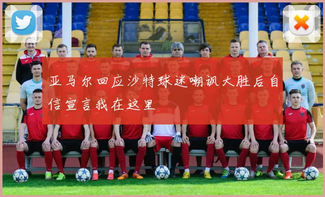 亚马尔回应沙特球迷嘲讽大胜后自信宣言我在这里