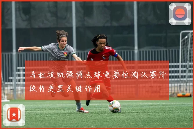 马杜埃凯强调点球重要性淘汰赛阶段将更显关键作用