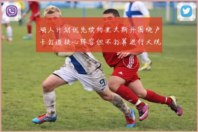 湖人计划优先续约里夫斯并围绕卢卡打造核心阵容但不打算进行大规模重建