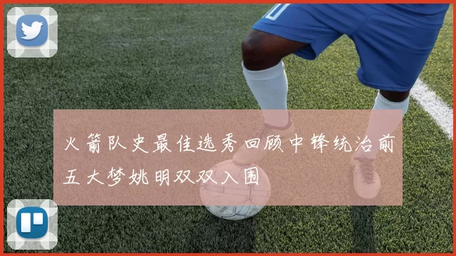 火箭队史最佳选秀回顾中锋统治前五大梦姚明双双入围