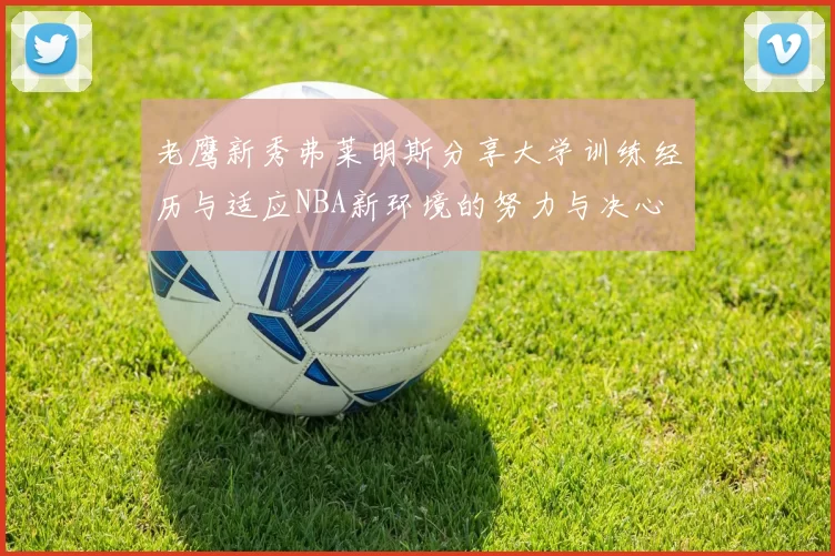 老鹰新秀弗莱明斯分享大学训练经历与适应NBA新环境的努力与决心